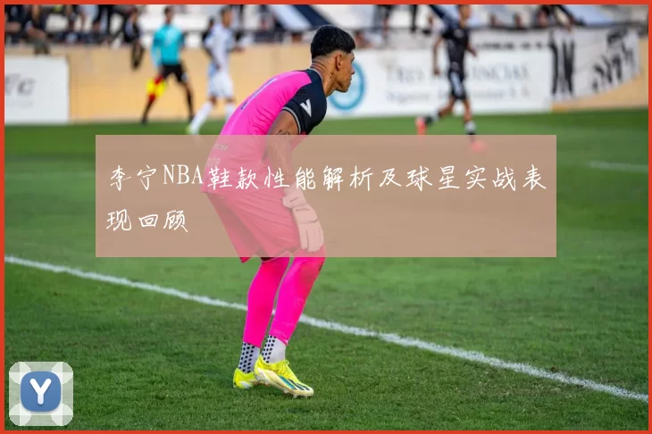 李宁NBA鞋款性能解析及球星实战表现回顾