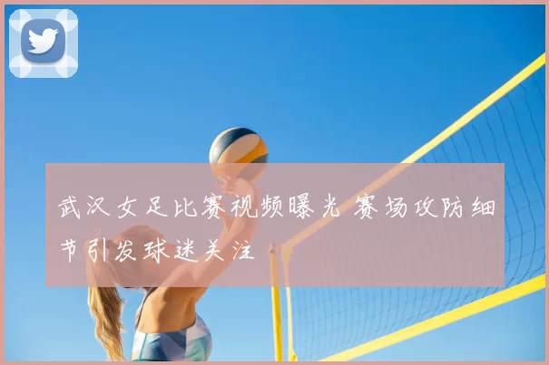 武汉女足比赛视频曝光 赛场攻防细节引发球迷关注