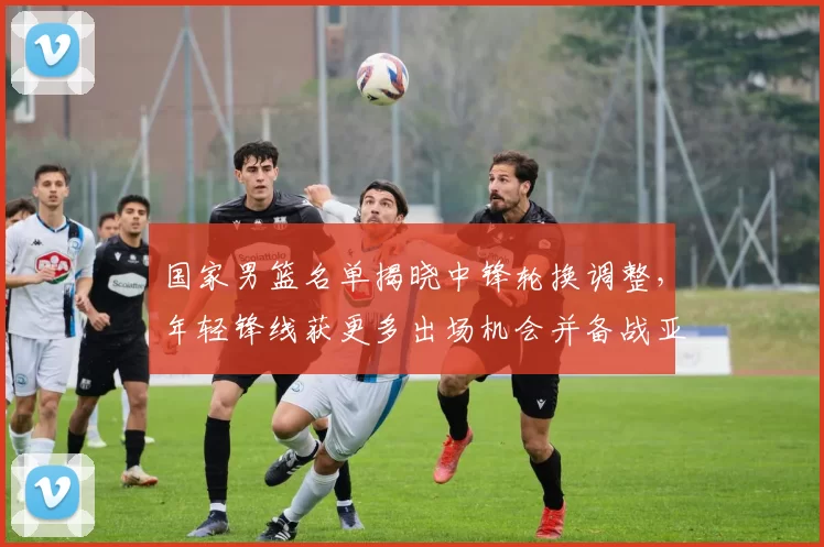 国家男篮名单揭晓中锋轮换调整，年轻锋线获更多出场机会并备战亚运