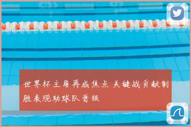 世界杯主角再成焦点 关键战贡献制胜表现助球队晋级