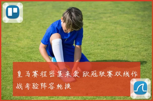 皇马赛程密集来袭 欧冠联赛双线作战考验阵容轮换