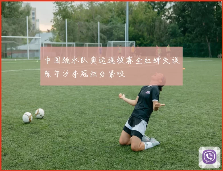 中国跳水队奥运选拔赛全红婵失误陈芋汐夺冠积分紧咬