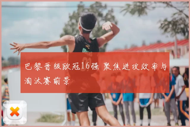 巴黎晋级欧冠16强 聚焦进攻效率与淘汰赛前景