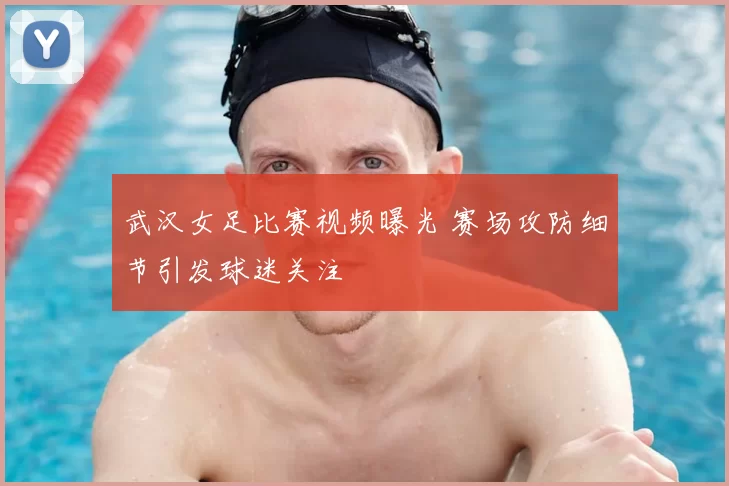 武汉女足比赛视频曝光 赛场攻防细节引发球迷关注