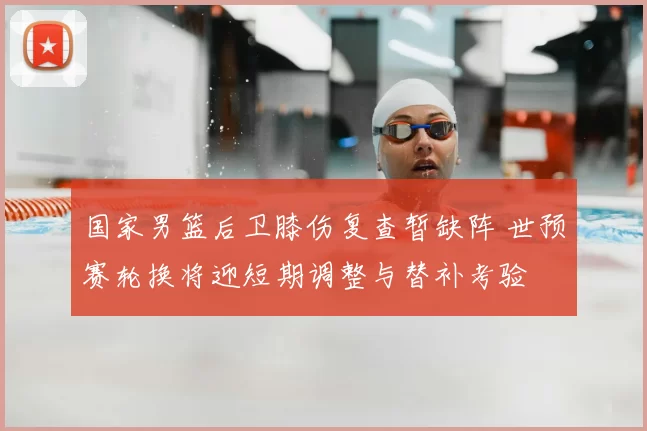 国家男篮后卫膝伤复查暂缺阵 世预赛轮换将迎短期调整与替补考验