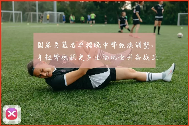 国家男篮名单揭晓中锋轮换调整，年轻锋线获更多出场机会并备战亚运