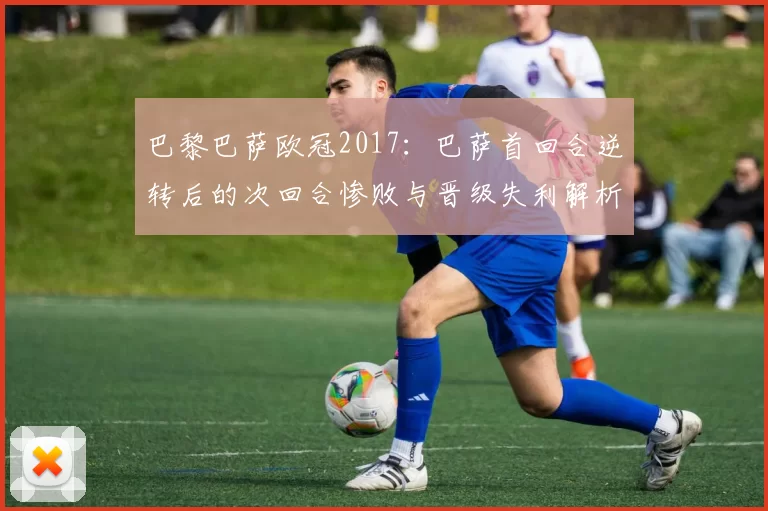 巴黎巴萨欧冠2017：巴萨首回合逆转后的次回合惨败与晋级失利解析