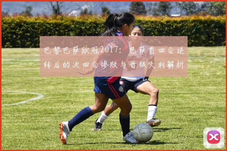 巴黎巴萨欧冠2017：巴萨首回合逆转后的次回合惨败与晋级失利解析