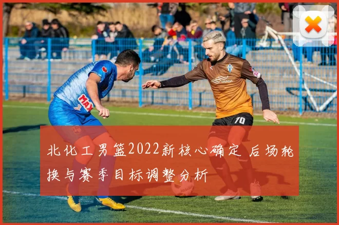 北化工男篮2022新核心确定 后场轮换与赛季目标调整分析