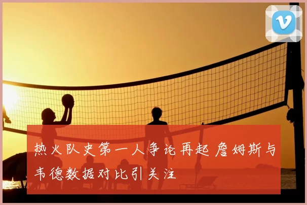 热火队史第一人争论再起 詹姆斯与韦德数据对比引关注