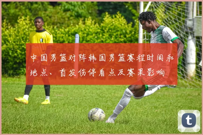 中国男篮对阵韩国男篮赛程时间和地点、首发伤停看点及赛果影响