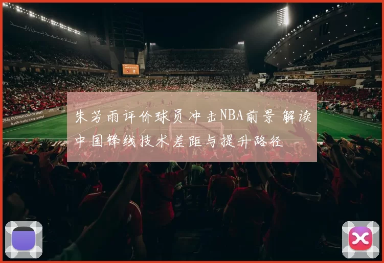 朱芳雨评价球员冲击NBA前景 解读中国锋线技术差距与提升路径