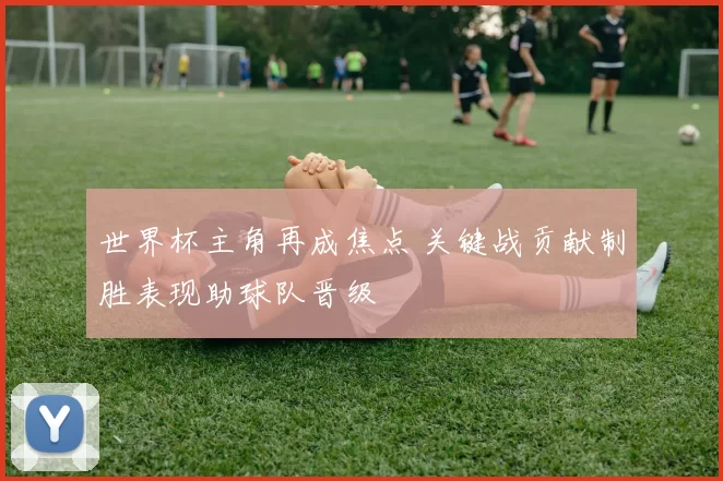 世界杯主角再成焦点 关键战贡献制胜表现助球队晋级