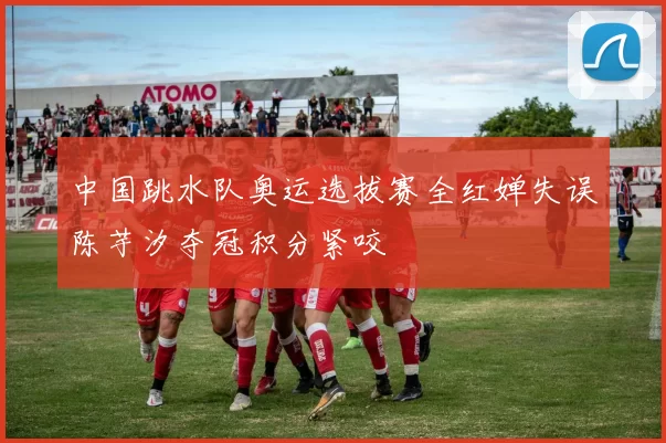 中国跳水队奥运选拔赛全红婵失误陈芋汐夺冠积分紧咬
