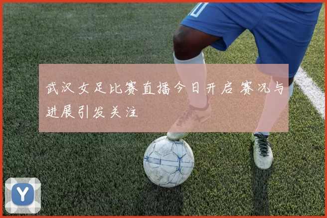 武汉女足比赛直播今日开启 赛况与进展引发关注