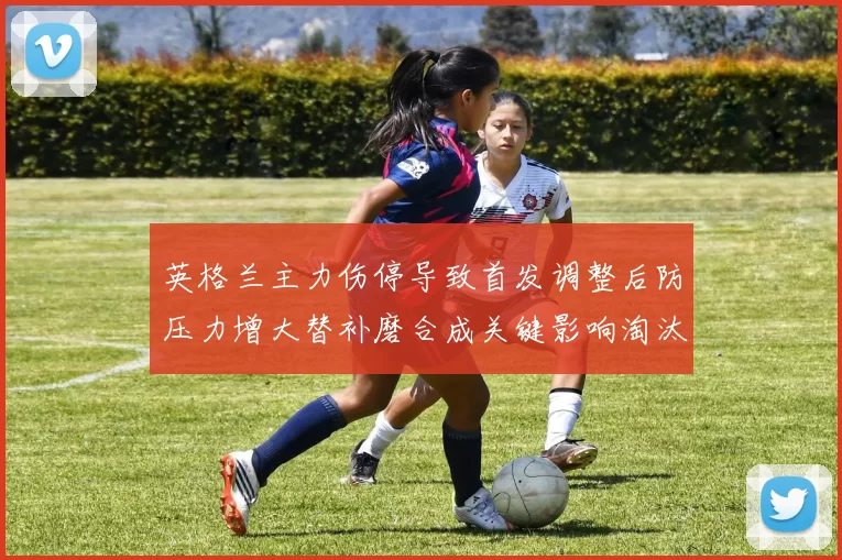 英格兰主力伤停导致首发调整后防压力增大替补磨合成关键影响淘汰赛形势