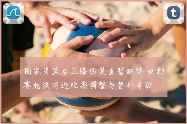 国家男篮后卫膝伤复查暂缺阵 世预赛轮换将迎短期调整与替补考验