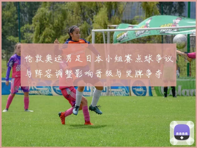 伦敦奥运男足日本小组赛点球争议与阵容调整影响晋级与奖牌争夺