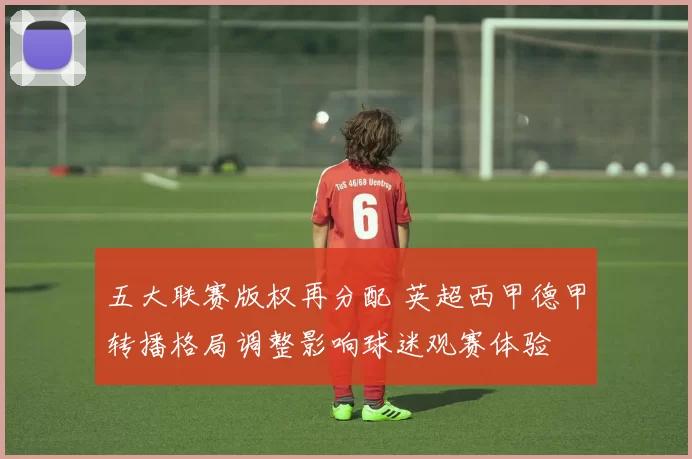 五大联赛版权再分配 英超西甲德甲转播格局调整影响球迷观赛体验