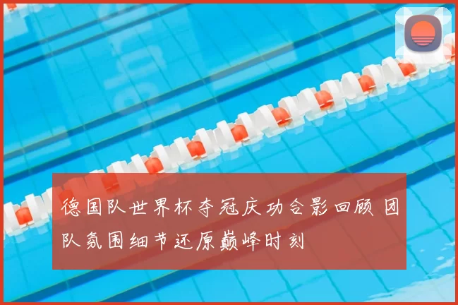 德国队世界杯夺冠庆功合影回顾 团队氛围细节还原巅峰时刻