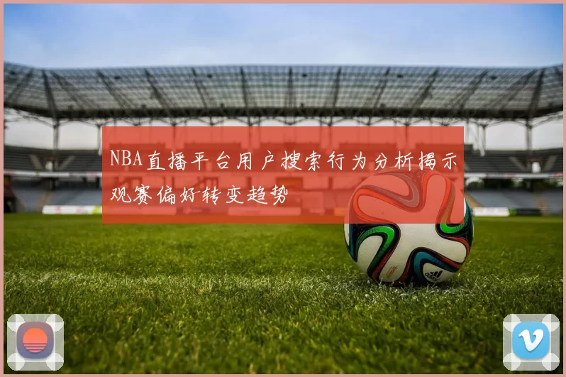 NBA直播平台用户搜索行为分析揭示观赛偏好转变趋势