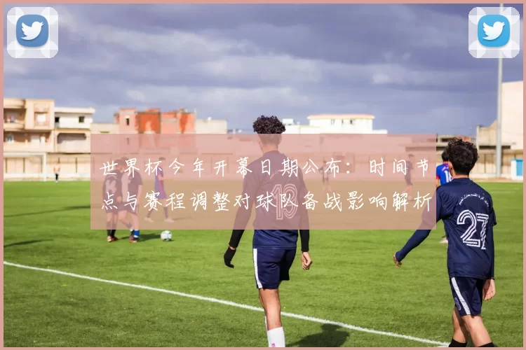 世界杯今年开幕日期公布：时间节点与赛程调整对球队备战影响解析
