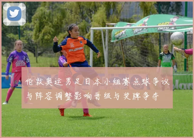 伦敦奥运男足日本小组赛点球争议与阵容调整影响晋级与奖牌争夺
