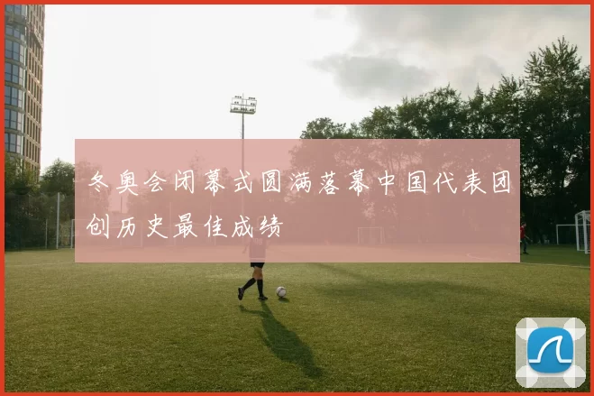 冬奥会闭幕式圆满落幕中国代表团创历史最佳成绩