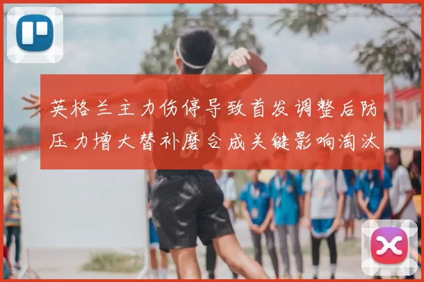英格兰主力伤停导致首发调整后防压力增大替补磨合成关键影响淘汰赛形势