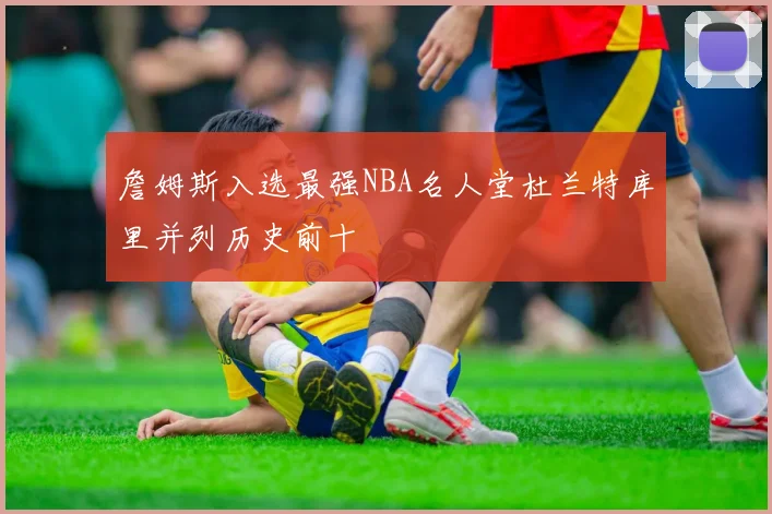 詹姆斯入选最强NBA名人堂杜兰特库里并列历史前十
