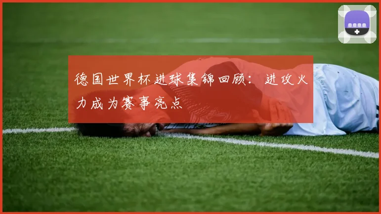 德国世界杯进球集锦回顾：进攻火力成为赛事亮点