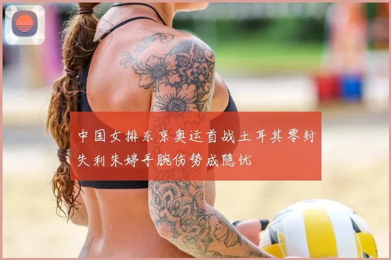 中国女排东京奥运首战土耳其零封失利朱婷手腕伤势成隐忧