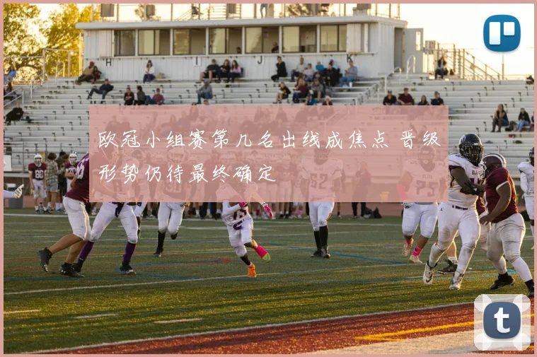 欧冠小组赛第几名出线成焦点 晋级形势仍待最终确定