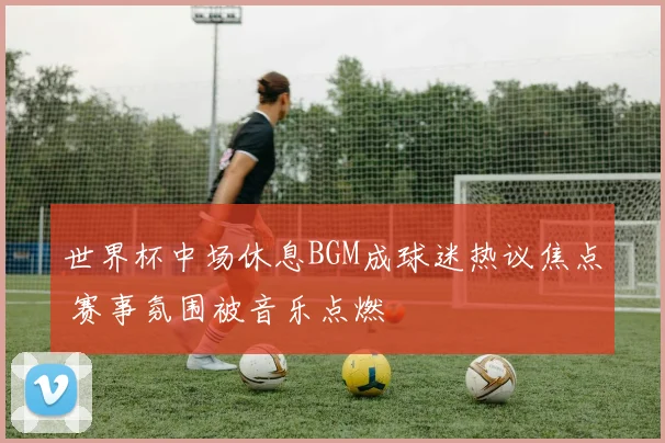 世界杯中场休息BGM成球迷热议焦点 赛事氛围被音乐点燃