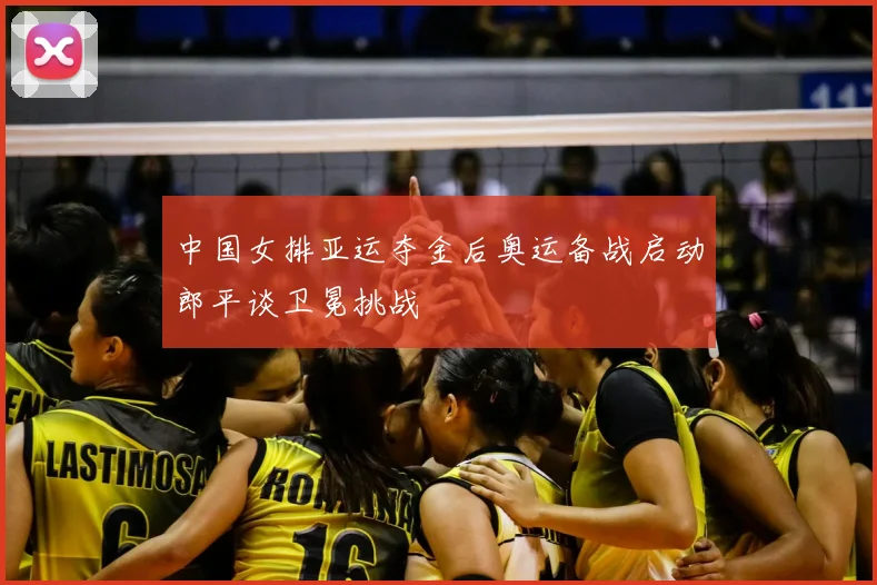 中国女排亚运夺金后奥运备战启动郎平谈卫冕挑战