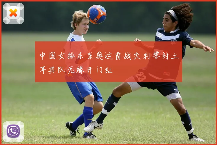 中国女排东京奥运首战失利零封土耳其队无缘开门红