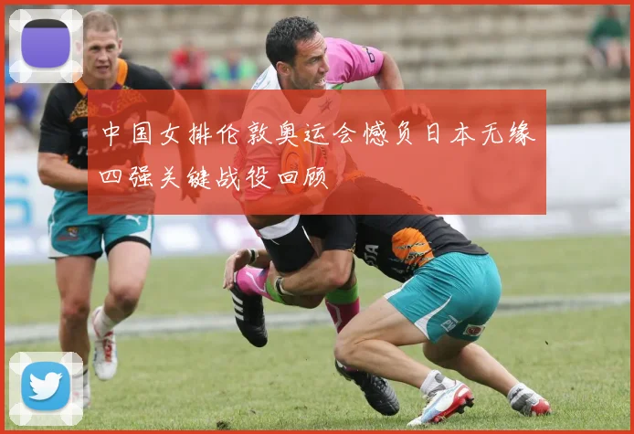 中国女排伦敦奥运会憾负日本无缘四强关键战役回顾