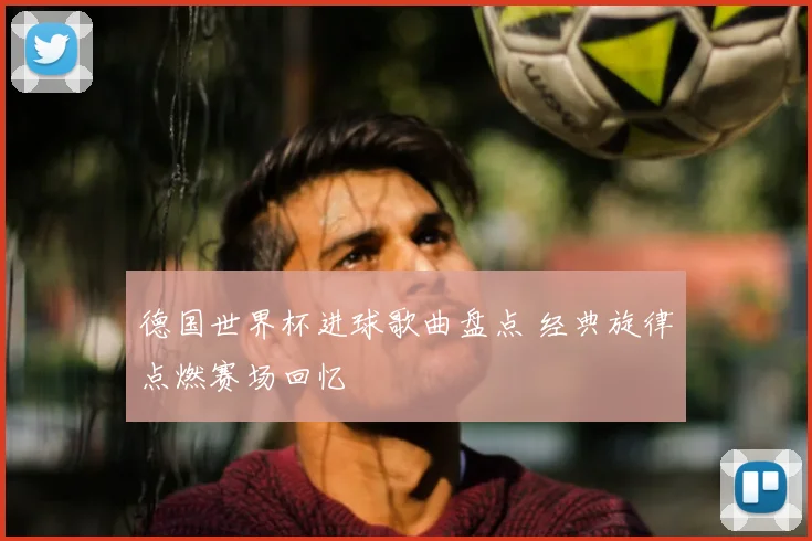 德国世界杯进球歌曲盘点 经典旋律点燃赛场回忆